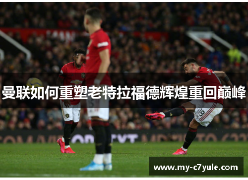 曼联如何重塑老特拉福德辉煌重回巅峰